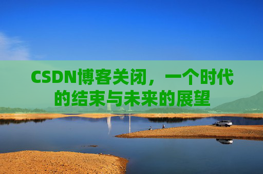 CSDN博客关闭，一个时代的结束与未来的展望